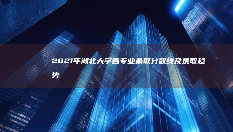 2021年湖北大学各专业录取分数线及录取趋势分析